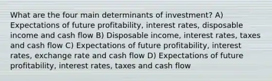 What are the four main determinants of investment? A) Expectations of future profitability, interest rates, disposable income and cash flow B) Disposable income, interest rates, taxes and cash flow C) Expectations of future profitability, interest rates, exchange rate and cash flow D) Expectations of future profitability, interest rates, taxes and cash flow