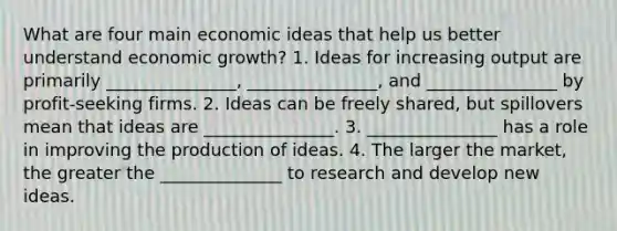 What are four main economic ideas that help us better understand economic growth? 1. Ideas for increasing output are primarily _______________, _______________, and _______________ by profit-seeking firms. 2. Ideas can be freely shared, but spillovers mean that ideas are _______________. 3. _______________ has a role in improving the production of ideas. 4. The larger the market, the greater the ______________ to research and develop new ideas.