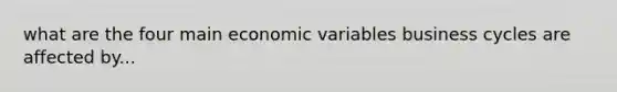 what are the four main economic variables business cycles are affected by...