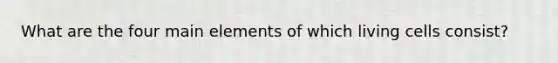 What are the four main elements of which living cells consist?