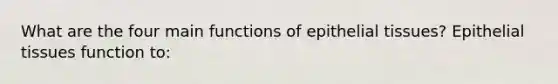 What are the four main functions of epithelial tissues? Epithelial tissues function to: