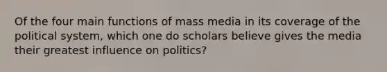 Of the four main functions of mass media in its coverage of the political system, which one do scholars believe gives the media their greatest influence on politics?