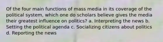 Of the four main functions of mass media in its coverage of the political system, which one do scholars believe gives the media their greatest influence on politics? a. Interpreting the news b. Setting the political agenda c. Socializing citizens about politics d. Reporting the news