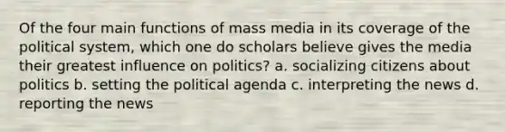 Of the four main functions of mass media in its coverage of the political system, which one do scholars believe gives the media their greatest influence on politics? a. socializing citizens about politics b. setting the political agenda c. interpreting the news d. reporting the news