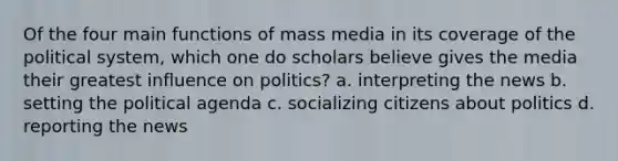 Of the four main functions of mass media in its coverage of the political system, which one do scholars believe gives the media their greatest influence on politics? a. interpreting the news b. setting the political agenda c. socializing citizens about politics d. reporting the news