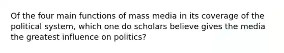 Of the four main functions of mass media in its coverage of the political system, which one do scholars believe gives the media the greatest influence on politics?