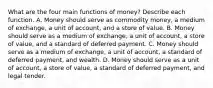 What are the four main functions of​ money? Describe each function. A. Money should serve as commodity​ money, a medium of​ exchange, a unit of​ account, and a store of value. B. Money should serve as a medium of​ exchange, a unit of​ account, a store of​ value, and a standard of deferred payment. C. Money should serve as a medium of​ exchange, a unit of​ account, a standard of deferred​ payment, and wealth. D. Money should serve as a unit of​ account, a store of​ value, a standard of deferred​ payment, and legal tender.