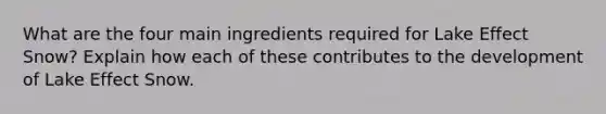 What are the four main ingredients required for Lake Effect Snow? Explain how each of these contributes to the development of Lake Effect Snow.