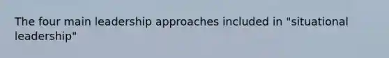 The four main leadership approaches included in "situational leadership"