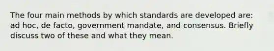 The four main methods by which standards are developed are: ad hoc, de facto, government mandate, and consensus. Briefly discuss two of these and what they mean.