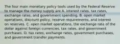 The four main monetary policy tools used by the Federal Reserve to manage the money supply are A. interest​ rates, tax​ rates, exchange​ rates, and government spending. B. open market​ operations, discount​ policy, reserve​ requirements, and interest on reserves. C. open market​ operations, the exchange rate of the dollar against foreign​ currencies, tax​ rates, and government purchases. D. tax​ rates, exchange​ rates, government​ purchases, and government transfer payments.