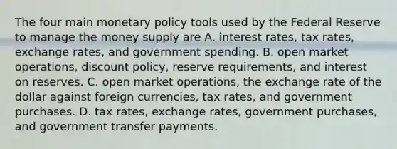 The four main monetary policy tools used by the Federal Reserve to manage the money supply are A. interest​ rates, tax​ rates, exchange​ rates, and government spending. B. open market​ operations, discount​ policy, reserve​ requirements, and interest on reserves. C. open market​ operations, the exchange rate of the dollar against foreign​ currencies, tax​ rates, and government purchases. D. tax​ rates, exchange​ rates, government​ purchases, and government transfer payments.