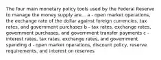 The four main monetary policy tools used by the Federal Reserve to manage the money supply are... a - open market operations, the exchange rate of the dollar against foreign currencies, tax rates, and government purchases b - tax rates, exchange rates, government purchases, and government transfer payments c - interest rates, tax rates, exchange rates, and government spending d - open market operations, discount policy, reserve requirements, and interest on reserves