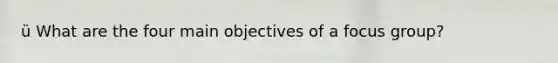 ü What are the four main objectives of a focus group?