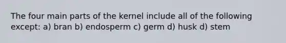 The four main parts of the kernel include all of the following except: a) bran b) endosperm c) germ d) husk d) stem