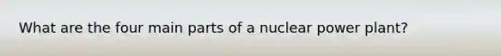 What are the four main parts of a <a href='https://www.questionai.com/knowledge/ku6hn4lokc-nuclear-power' class='anchor-knowledge'>nuclear power</a> plant?