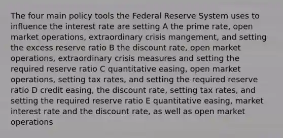 The four main policy tools the Federal Reserve System uses to influence the interest rate are setting A the prime rate, open market operations, extraordinary crisis mangement, and setting the excess reserve ratio B the discount rate, open market operations, extraordinary crisis measures and setting the required reserve ratio C quantitative easing, open market operations, setting tax rates, and setting the required reserve ratio D credit easing, the discount rate, setting tax rates, and setting the required reserve ratio E quantitative easing, market interest rate and the discount rate, as well as open market operations