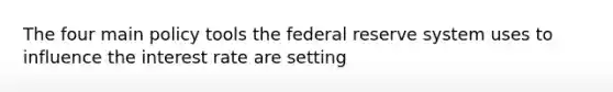 The four main policy tools the federal reserve system uses to influence the interest rate are setting