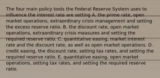 The four main policy tools the Federal Reserve System uses to influence the interest rate are setting A. the prime​ rate, open market​ operations, extraordinary crisis management and setting the excess reserve ratio. B. the discount​ rate, open market​ operations, extraordinary crisis measures and setting the required reserve ratio. C. quantitative​ easing, market interest rate and the discount​ rate, as well as open market operations. D. credit​ easing, the discount​ rate, setting tax​ rates, and setting the required reserve ratio. E. quantitative​ easing, open market​ operations, setting tax​ rates, and setting the required reserve ratio.