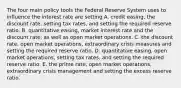 The four main policy tools the Federal Reserve System uses to influence the interest rate are setting A. credit​ easing, the discount​ rate, setting tax​ rates, and setting the required reserve ratio. B. quantitative​ easing, market interest rate and the discount​ rate, as well as open market operations. C. the discount​ rate, open market​ operations, extraordinary crisis measures and setting the required reserve ratio. D. quantitative​ easing, open market​ operations, setting tax​ rates, and setting the required reserve ratio. E. the prime​ rate, open market​ operations, extraordinary crisis management and setting the excess reserve ratio.