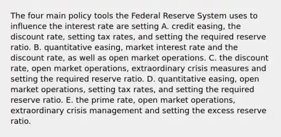 The four main policy tools the Federal Reserve System uses to influence the interest rate are setting A. credit​ easing, the discount​ rate, setting tax​ rates, and setting the required reserve ratio. B. quantitative​ easing, market interest rate and the discount​ rate, as well as open market operations. C. the discount​ rate, open market​ operations, extraordinary crisis measures and setting the required reserve ratio. D. quantitative​ easing, open market​ operations, setting tax​ rates, and setting the required reserve ratio. E. the prime​ rate, open market​ operations, extraordinary crisis management and setting the excess reserve ratio.