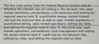 The four main policy tools the Federal Reserve System uses to influence the interest rate are setting A. the discount​ rate, open market​ operations, extraordinary crisis measures and setting the required reserve ratio. B. quantitative​ easing, market interest rate and the discount​ rate, as well as open market operations. C. quantitative​ easing, open market​ operations, setting tax​ rates, and setting the required reserve ratio. D. the prime​ rate, open market​ operations, extraordinary crisis management and setting the excess reserve ratio. E. credit​ easing, the discount​ rate, setting tax​ rates, and setting the required reserve ratio.