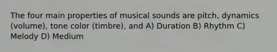 The four main properties of musical sounds are pitch, dynamics (volume), tone color (timbre), and A) Duration B) Rhythm C) Melody D) Medium