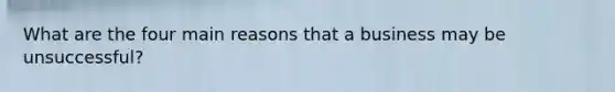 What are the four main reasons that a business may be unsuccessful?