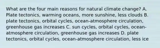 What are the four main reasons for natural climate change? A. Plate tectonics, warming oceans, more sunshine, less clouds B. plate tectonics, orbital cycles, ocean-atmosphere circulation, greenhouse gas increases C. sun cycles, orbital cycles, ocean-atmosphere circulation, greenhouse gas increases D. plate tectonics, orbital cycles, ocean-atmosphere circulation, less ice