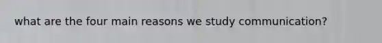 what are the four main reasons we study communication?