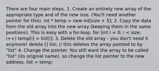 There are four main steps. 1. Create an entirely new array of the appropriate type and of the new size. (You'll need another pointer for this). int * temp = new int[size + 5]; 2. Copy the data from the old array into the new array (keeping them in the same positions). This is easy with a for-loop. for (int i = 0; i < size; i++) temp[i] = list[i]; 3. Delete the old array - you don't need it anymore! delete [] list; // this deletes the array pointed to by "list" 4. Change the pointer. You still want the array to be called "list" (its original name), so change the list pointer to the new address. list = temp;