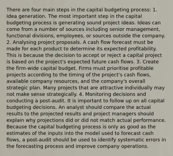 There are four main steps in the capital budgeting process: 1. Idea generation. The most important step in the capital budgeting process is generating sound project ideas. Ideas can come from a number of sources including senior management, functional divisions, employees, or sources outside the company. 2. Analysing project proposals. A cash flow forecast must be made for each product to determine its expected profitability. This is because the decision to accept or reject a capital project is based on the project's expected future cash flows. 3. Create the firm-wide capital budget. Firms must prioritise profitable projects according to the timing of the project's cash flows, available company resources, and the company's overall strategic plan. Many projects that are attractive individually may not make sense strategically. 4. Monitoring decisions and conducting a post-audit. It is important to follow up on all capital budgeting decisions. An analyst should compare the actual results to the projected results and project managers should explain why projections did or did not match actual performance. Because the capital budgeting process is only as good as the estimates of the inputs into the model used to forecast cash flows, a post-audit should be used to identify systematic errors in the forecasting process and improve company operations.