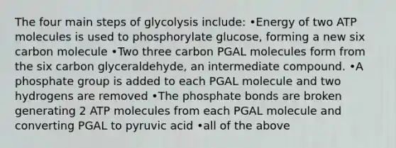 The four main steps of glycolysis include: •Energy of two ATP molecules is used to phosphorylate glucose, forming a new six carbon molecule •Two three carbon PGAL molecules form from the six carbon glyceraldehyde, an intermediate compound. •A phosphate group is added to each PGAL molecule and two hydrogens are removed •The phosphate bonds are broken generating 2 ATP molecules from each PGAL molecule and converting PGAL to pyruvic acid •all of the above