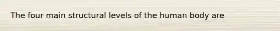 The four main structural levels of the human body are