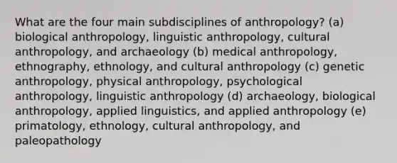 What are the four main subdisciplines of anthropology? (a) biological anthropology, linguistic anthropology, cultural anthropology, and archaeology (b) medical anthropology, ethnography, ethnology, and cultural anthropology (c) genetic anthropology, physical anthropology, psychological anthropology, linguistic anthropology (d) archaeology, biological anthropology, applied linguistics, and applied anthropology (e) primatology, ethnology, cultural anthropology, and paleopathology