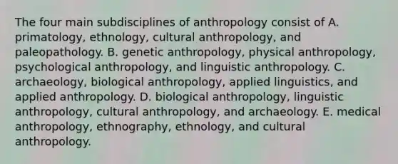 The four main subdisciplines of anthropology consist of A. primatology, ethnology, cultural anthropology, and paleopathology. B. genetic anthropology, physical anthropology, psychological anthropology, and linguistic anthropology. C. archaeology, biological anthropology, applied linguistics, and applied anthropology. D. biological anthropology, linguistic anthropology, cultural anthropology, and archaeology. E. medical anthropology, ethnography, ethnology, and cultural anthropology.