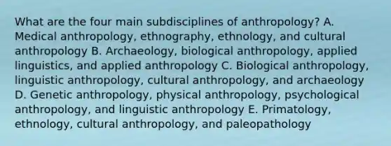 What are the four main subdisciplines of anthropology? A. Medical anthropology, ethnography, ethnology, and cultural anthropology B. Archaeology, biological anthropology, applied linguistics, and applied anthropology C. Biological anthropology, linguistic anthropology, cultural anthropology, and archaeology D. Genetic anthropology, physical anthropology, psychological anthropology, and linguistic anthropology E. Primatology, ethnology, cultural anthropology, and paleopathology