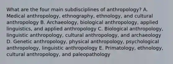 What are the four main subdisciplines of anthropology? A. Medical anthropology, ethnography, ethnology, and cultural anthropology B. Archaeology, biological anthropology, applied linguistics, and applied anthropology C. Biological anthropology, linguistic anthropology, cultural anthropology, and archaeology D. Genetic anthropology, physical anthropology, psychological anthropology, linguistic anthropology E. Primatology, ethnology, cultural anthropology, and paleopathology