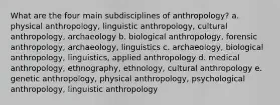 What are the four main subdisciplines of anthropology? a. physical anthropology, <a href='https://www.questionai.com/knowledge/kqbGH2n2w1-linguistic-anthropology' class='anchor-knowledge'>linguistic anthropology</a>, cultural anthropology, archaeology b. biological anthropology, forensic anthropology, archaeology, linguistics c. archaeology, biological anthropology, linguistics, applied anthropology d. medical anthropology, ethnography, ethnology, cultural anthropology e. genetic anthropology, physical anthropology, psychological anthropology, linguistic anthropology