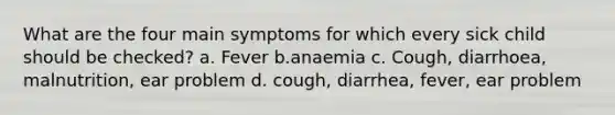 What are the four main symptoms for which every sick child should be checked? a. Fever b.anaemia c. Cough, diarrhoea, malnutrition, ear problem d. cough, diarrhea, fever, ear problem