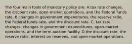 The four main tools of monetary policy are: A.tax rate changes, the discount rate, open-market operations, and the Federal funds rate. B.changes in government expenditures, the reserve ratio, the Federal funds rate, and the discount rate. C. tax rate changes, changes in government expenditures, open-market operations, and the term auction facility. D.the discount rate, the reserve ratio, interest on reserves, and open-market operations.