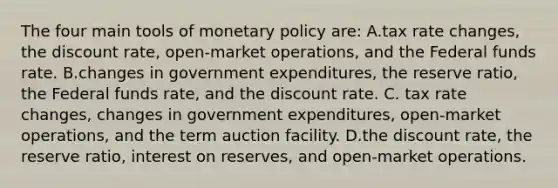 The four main tools of monetary policy are: A.tax rate changes, the discount rate, open-market operations, and the Federal funds rate. B.changes in government expenditures, the reserve ratio, the Federal funds rate, and the discount rate. C. tax rate changes, changes in government expenditures, open-market operations, and the term auction facility. D.the discount rate, the reserve ratio, interest on reserves, and open-market operations.