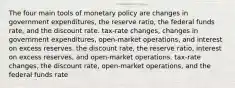 The four main tools of monetary policy are changes in government expenditures, the reserve ratio, the federal funds rate, and the discount rate. tax-rate changes, changes in government expenditures, open-market operations, and interest on excess reserves. the discount rate, the reserve ratio, interest on excess reserves, and open-market operations. tax-rate changes, the discount rate, open-market operations, and the federal funds rate