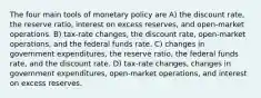 The four main tools of monetary policy are A) the discount rate, the reserve ratio, interest on excess reserves, and open-market operations. B) tax-rate changes, the discount rate, open-market operations, and the federal funds rate. C) changes in government expenditures, the reserve ratio, the federal funds rate, and the discount rate. D) tax-rate changes, changes in government expenditures, open-market operations, and interest on excess reserves.