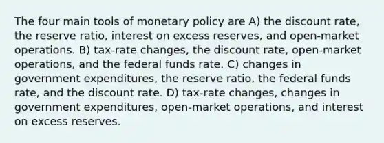 The four main tools of monetary policy are A) the discount rate, the reserve ratio, interest on excess reserves, and open-market operations. B) tax-rate changes, the discount rate, open-market operations, and the federal funds rate. C) changes in government expenditures, the reserve ratio, the federal funds rate, and the discount rate. D) tax-rate changes, changes in government expenditures, open-market operations, and interest on excess reserves.