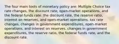 The four main tools of monetary policy are: Multiple Choice tax rate changes, the discount rate, open-market operations, and the federal funds rate. the discount rate, the reserve ratio, interest on reserves, and open-market operations. tax rate changes, changes in government expenditures, open-market operations, and interest on reserves. changes in government expenditures, the reserve ratio, the federal funds rate, and the discount rate.