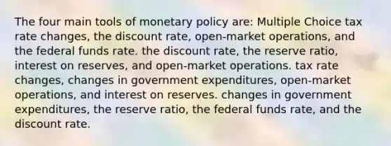 The four main tools of monetary policy are: Multiple Choice tax rate changes, the discount rate, open-market operations, and the federal funds rate. the discount rate, the reserve ratio, interest on reserves, and open-market operations. tax rate changes, changes in government expenditures, open-market operations, and interest on reserves. changes in government expenditures, the reserve ratio, the federal funds rate, and the discount rate.