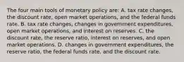 The four main tools of monetary policy are: A. tax rate changes, the discount rate, open market operations, and the federal funds rate. B. tax rate changes, changes in government expenditures, open market operations, and interest on reserves. C. the discount rate, the reserve ratio, interest on reserves, and open market operations. D. changes in government expenditures, the reserve ratio, the federal funds rate, and the discount rate.