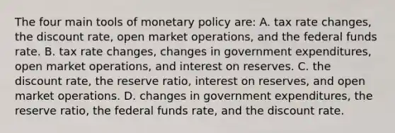 The four main tools of monetary policy are: A. tax rate changes, the discount rate, open market operations, and the federal funds rate. B. tax rate changes, changes in government expenditures, open market operations, and interest on reserves. C. the discount rate, the reserve ratio, interest on reserves, and open market operations. D. changes in government expenditures, the reserve ratio, the federal funds rate, and the discount rate.