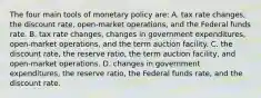 The four main tools of monetary policy are: A. tax rate changes, the discount rate, open-market operations, and the Federal funds rate. B. tax rate changes, changes in government expenditures, open-market operations, and the term auction facility. C. the discount rate, the reserve ratio, the term auction facility, and open-market operations. D. changes in government expenditures, the reserve ratio, the Federal funds rate, and the discount rate.